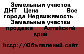 Земельный участок ДНТ › Цена ­ 550 000 - Все города Недвижимость » Земельные участки продажа   . Алтайский край